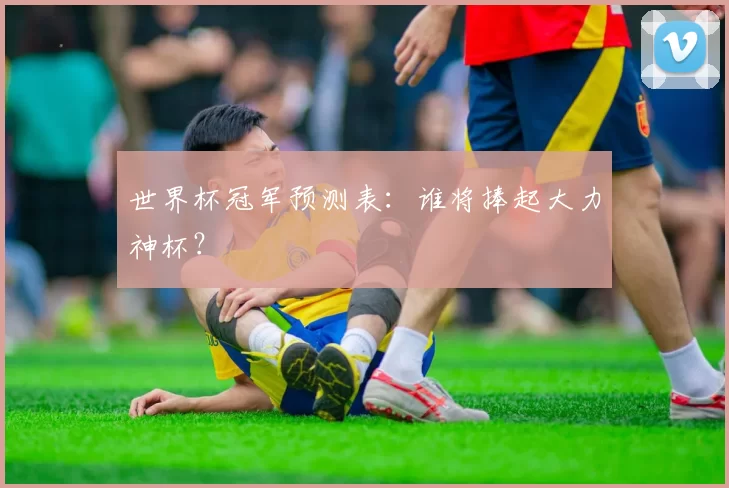 世界杯冠军预测表:谁将捧起大力神杯?