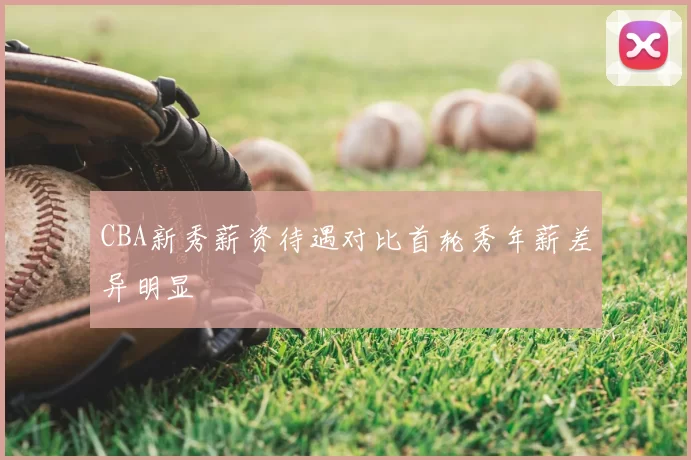 CBA新秀薪资待遇对比首轮秀年薪差异明显
