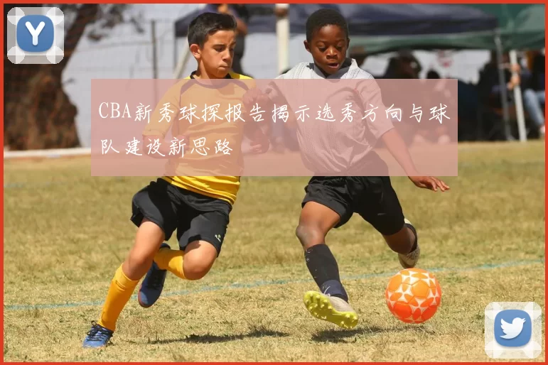 CBA新秀球探报告揭示选秀方向与球队建设新思路