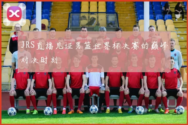 JRS直播见证男篮世界杯决赛的巅峰对决时刻