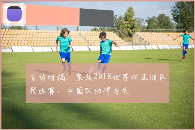 专访特稿：聚焦2018世界杯亚洲区预选赛，中国队的得与失