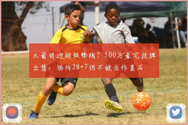 火箭将迎超级锋线?500万豪宅挂牌出售,场均28+7仍不被当作基石