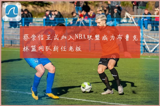 蔡崇信正式加入NBA联盟成为布鲁克林篮网队新任老板