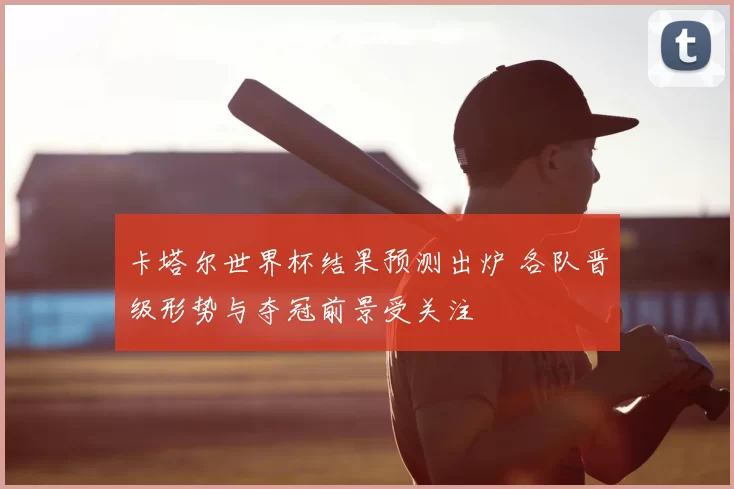 卡塔尔世界杯结果预测出炉 各队晋级形势与夺冠前景受关注