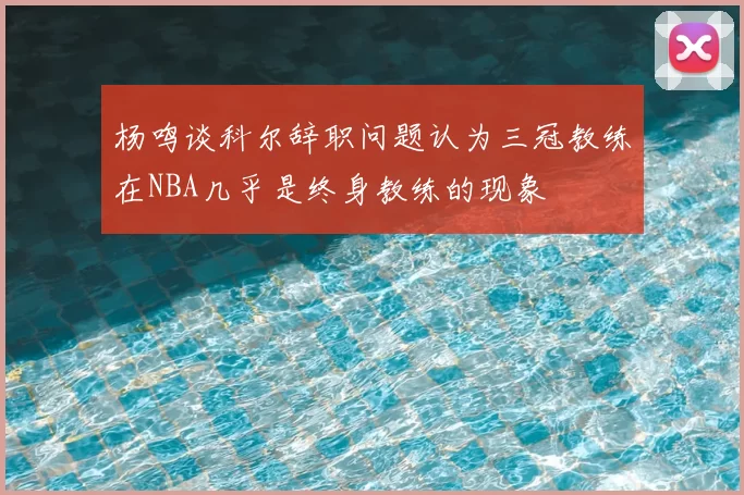 杨鸣谈科尔辞职问题认为三冠教练在NBA几乎是终身教练的现象