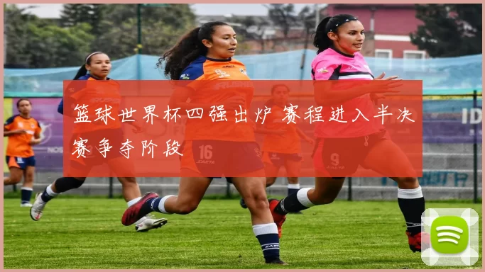 篮球世界杯四强出炉 赛程进入半决赛争夺阶段