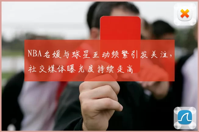 NBA名媛与球星互动频繁引发关注，社交媒体曝光度持续走高