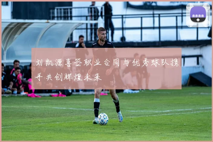 刘凯源喜签职业合同与优秀球队携手共创辉煌未来