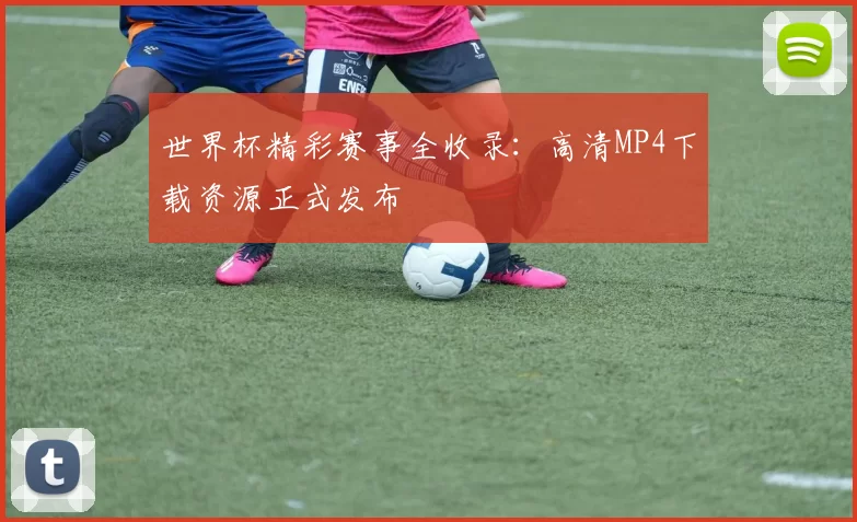 世界杯精彩赛事全收录：高清MP4下载资源正式发布