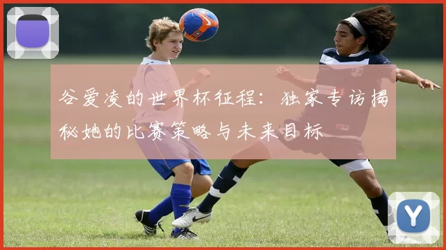 谷爱凌的世界杯征程:独家专访揭秘她的比赛策略与未来目标